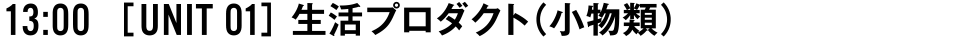 13:00 [UNIT 01] 生活プロダクト（小物類）