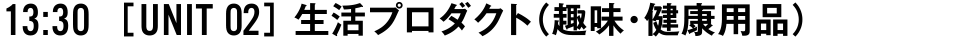 13:30 [UNIT 02] 生活プロダクト（趣味・健康用品）