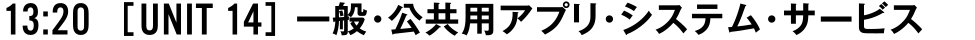 13:20 [UNIT 14] 一般・公共用アプリ・システム・サービス
