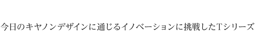 今日のキヤノン デザインに通じるイノベーションに挑戦したTシリーズ