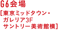 G6会場 ［東京ミッドタウン・ガレリア3F サントリー美術館横］