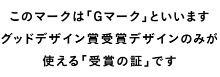 このマークは「Gマーク」といいます グッドデザイン賞受賞デザインのみが使える「受賞の証」です