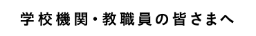 学校機関・教職員の皆さまへ